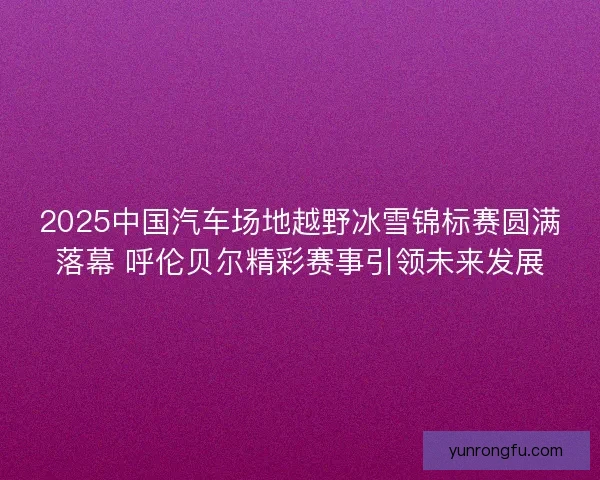 2025中国汽车场地越野冰雪锦标赛圆满落幕 呼伦贝尔精彩赛事引领未来发展 2025中国汽车场地越野冰雪锦标赛圆满落幕 呼伦贝尔精彩赛事引领未来发展