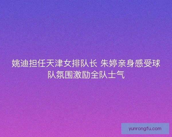 姚迪担任天津女排队长 朱婷亲身感受球队氛围激励全队士气 姚迪担任天津女排队长 朱婷亲身感受球队氛围激励全队士气