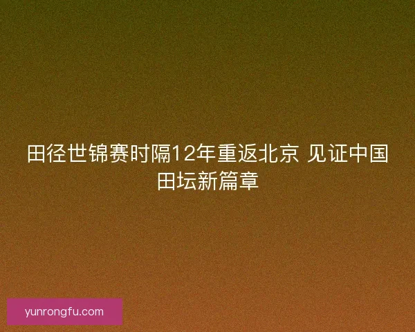 田径世锦赛时隔12年重返北京 见证中国田坛新篇章