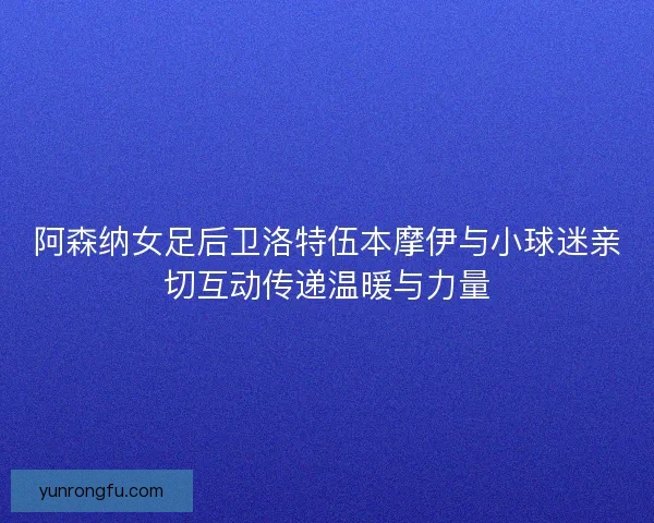 阿森纳女足后卫洛特伍本摩伊与小球迷亲切互动传递温暖与力量 阿森纳女足后卫洛特伍本摩伊与小球迷亲切互动传递温暖与力量