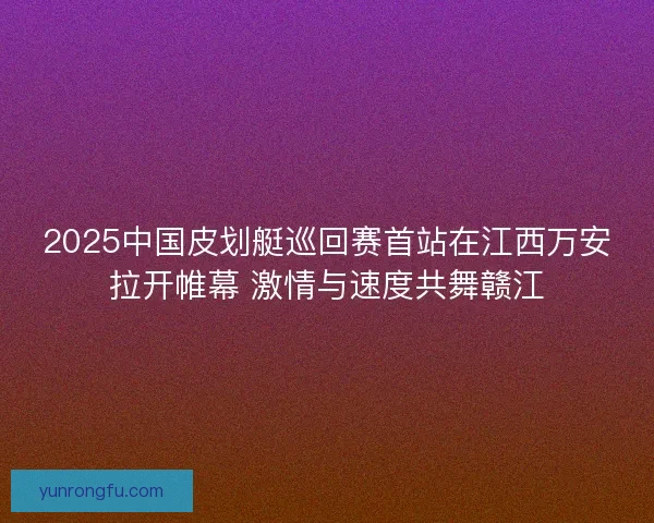 2025中国皮划艇巡回赛首站在江西万安拉开帷幕 激情与速度共舞赣江