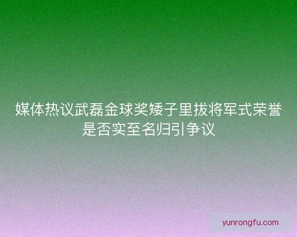 媒体热议武磊金球奖矮子里拔将军式荣誉是否实至名归引争议