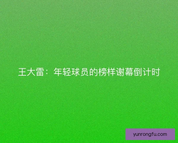 王大雷：年轻球员的榜样谢幕倒计时