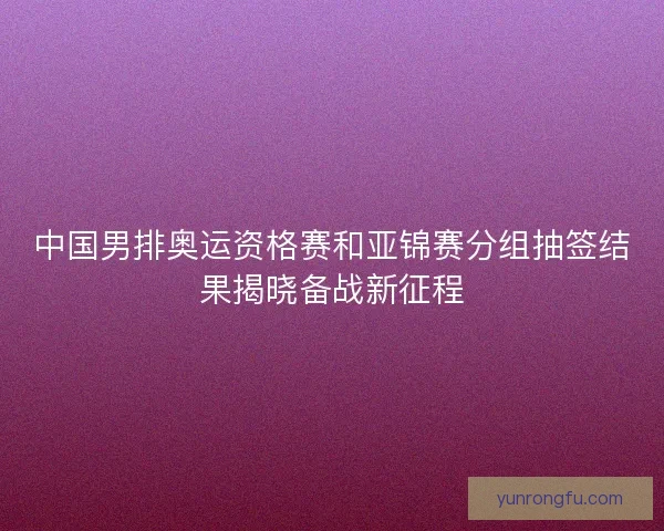 中国男排奥运资格赛和亚锦赛分组抽签结果揭晓备战新征程
