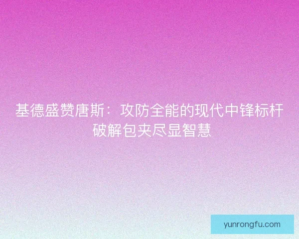 基德盛赞唐斯：攻防全能的现代中锋标杆 破解包夹尽显智慧