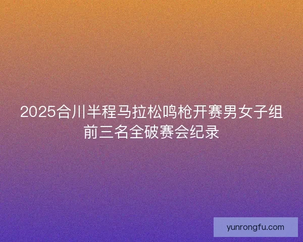 2025合川半程马拉松鸣枪开赛男女子组前三名全破赛会纪录