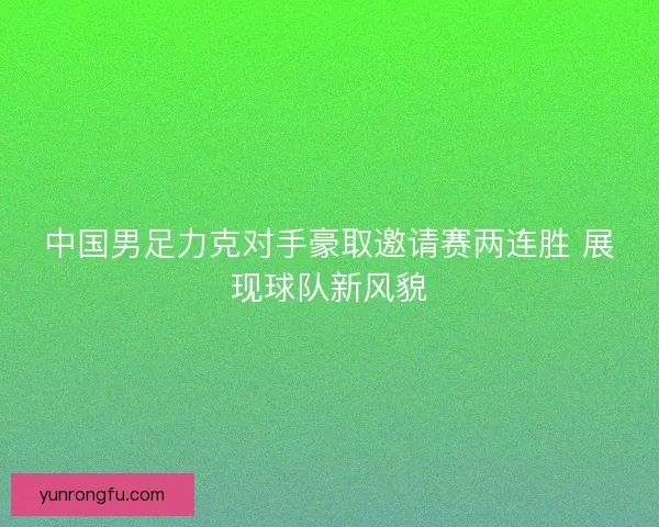 中国男足力克对手豪取邀请赛两连胜 展现球队新风貌 中国男足力克对手豪取邀请赛两连胜 展现球队新风貌