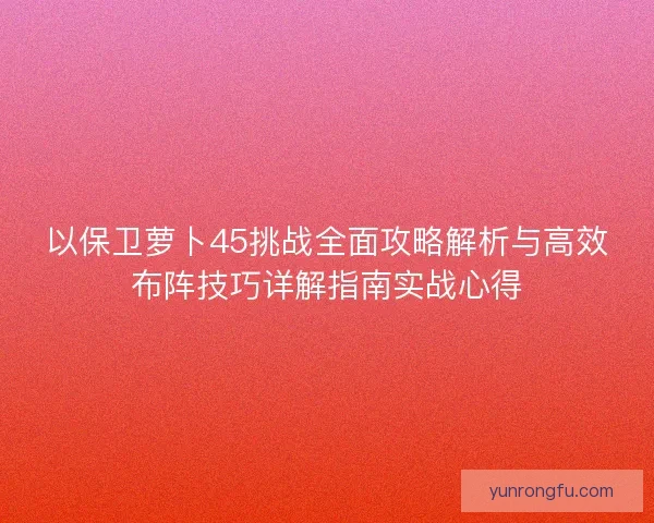 以保卫萝卜45挑战全面攻略解析与高效布阵技巧详解指南实战心得
