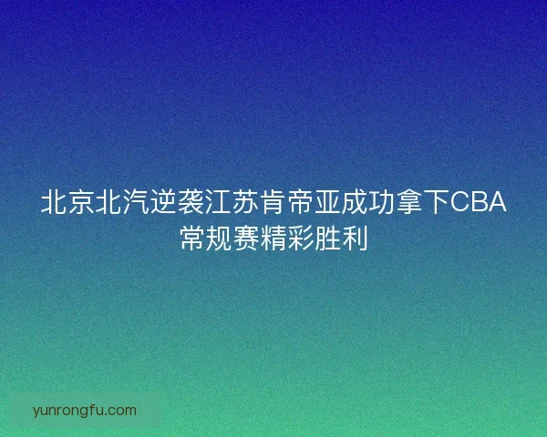 北京北汽逆袭江苏肯帝亚成功拿下CBA常规赛精彩胜利