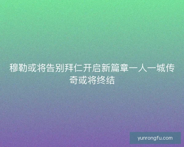 穆勒或将告别拜仁开启新篇章一人一城传奇或将终结