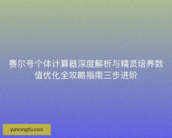 赛尔号个体计算器深度解析与精灵培养数值优化全攻略指南三步进阶 赛尔号个体计算器深度解析与精灵培养数值优化全攻略指南三步进阶