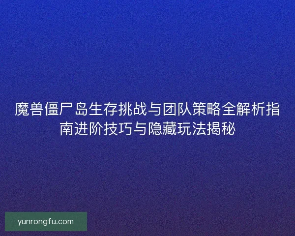 魔兽僵尸岛生存挑战与团队策略全解析指南进阶技巧与隐藏玩法揭秘