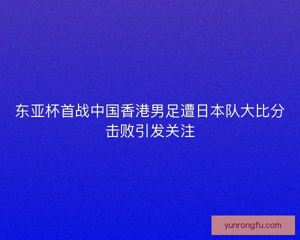 东亚杯首战中国香港男足遭日本队大比分击败引发关注