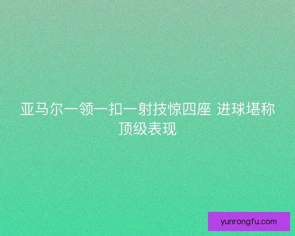 亚马尔一领一扣一射技惊四座 进球堪称顶级表现 亚马尔一领一扣一射技惊四座 进球堪称顶级表现