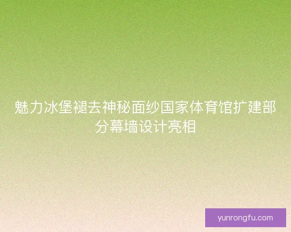 魅力冰堡褪去神秘面纱国家体育馆扩建部分幕墙设计亮相 魅力冰堡褪去神秘面纱国家体育馆扩建部分幕墙设计亮相