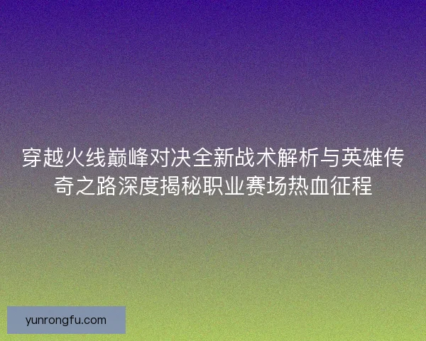 穿越火线巅峰对决全新战术解析与英雄传奇之路深度揭秘职业赛场热血征程