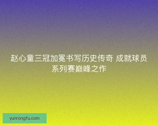 赵心童三冠加冕书写历史传奇 成就球员系列赛巅峰之作
