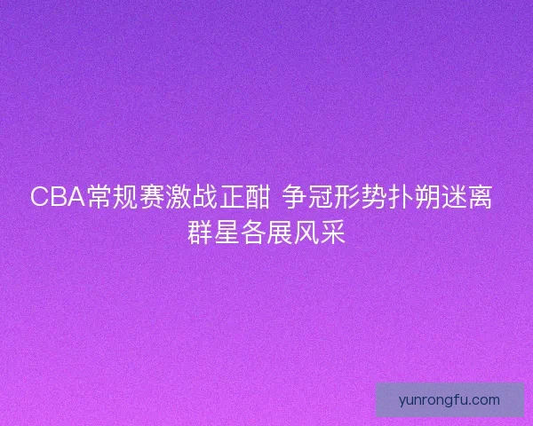 CBA常规赛激战正酣 争冠形势扑朔迷离 群星各展风采