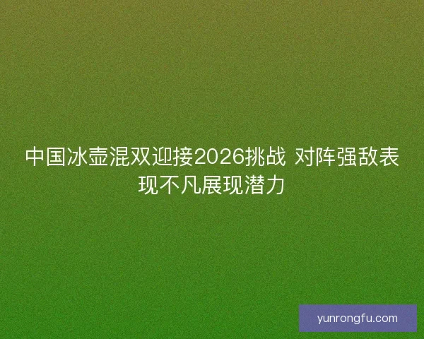 中国冰壶混双迎接2026挑战 对阵强敌表现不凡展现潜力