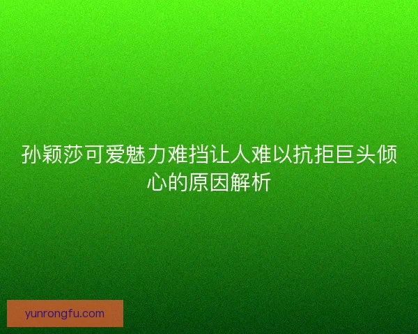 孙颖莎可爱魅力难挡让人难以抗拒巨头倾心的原因解析