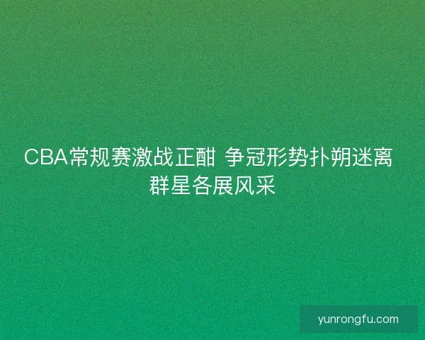 CBA常规赛激战正酣 争冠形势扑朔迷离 群星各展风采