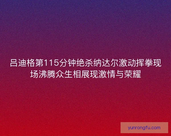 吕迪格第115分钟绝杀纳达尔激动挥拳现场沸腾众生相展现激情与荣耀