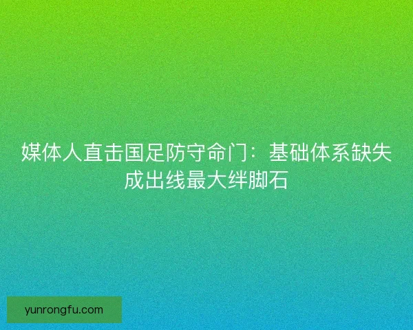 媒体人直击国足防守命门：基础体系缺失成出线最大绊脚石
