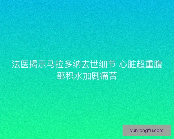 法医揭示马拉多纳去世细节 心脏超重腹部积水加剧痛苦